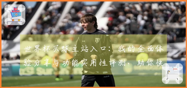 世界杯买球主站入口：我的全面体验分享与功能实用性评测，助你快速上手